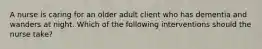 A nurse is caring for an older adult client who has dementia and wanders at night. Which of the following interventions should the nurse take?