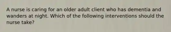 A nurse is caring for an older adult client who has dementia and wanders at night. Which of the following interventions should the nurse take?