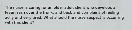 The nurse is caring for an older adult client who develops a fever, rash over the trunk, and back and complains of feeling achy and very tired. What should the nurse suspect is occurring with this client?