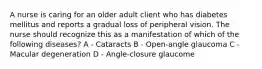 A nurse is caring for an older adult client who has diabetes mellitus and reports a gradual loss of peripheral vision. The nurse should recognize this as a manifestation of which of the following diseases? A - Cataracts B - Open-angle glaucoma C - Macular degeneration D - Angle-closure glaucome