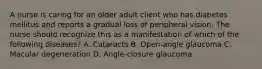 A nurse is caring for an older adult client who has diabetes mellitus and reports a gradual loss of peripheral vision. The nurse should recognize this as a manifestation of which of the following diseases? A. Cataracts B. Open‐angle glaucoma C. Macular degeneration D. Angle‐closure glaucoma