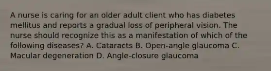 A nurse is caring for an older adult client who has diabetes mellitus and reports a gradual loss of peripheral vision. The nurse should recognize this as a manifestation of which of the following diseases? A. Cataracts B. Open‐angle glaucoma C. Macular degeneration D. Angle‐closure glaucoma