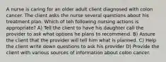 A nurse is caring for an older adult client diagnosed with colon cancer. The client asks the nurse several questions about his treatment plan. Which of teh following nursing actions is appropriate? A) Tell the client to have his daughter call the provider to ask what options he plans to recommend. B) Assure the client that the provider will tell him what is planned. C) Help the client write down questions to ask his provider D) Provide the client with various sources of information about colon cancer.