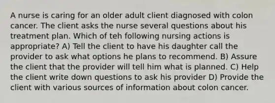 A nurse is caring for an older adult client diagnosed with colon cancer. The client asks the nurse several questions about his treatment plan. Which of teh following nursing actions is appropriate? A) Tell the client to have his daughter call the provider to ask what options he plans to recommend. B) Assure the client that the provider will tell him what is planned. C) Help the client write down questions to ask his provider D) Provide the client with various sources of information about colon cancer.