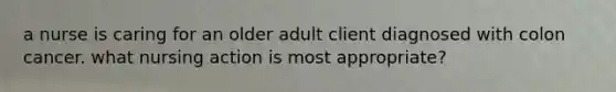 a nurse is caring for an older adult client diagnosed with colon cancer. what nursing action is most appropriate?