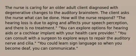 The nurse is caring for an older adult client diagnosed with degenerative changes to the auditory brainstem. The client asks the nurse what can be done. How will the nurse respond? "The hearing loss is due to aging and affects your speech perception, and there is no treatment." "You can explore options for hearing aids or a cochlear implant with your health care provider." "You can consult with a surgeon to explore ways to repair the auditory nerve and cilia." "You could learn sign language so when you become deaf, you can communicate."