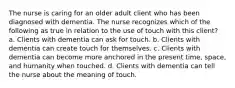 The nurse is caring for an older adult client who has been diagnosed with dementia. The nurse recognizes which of the following as true in relation to the use of touch with this client? a. Clients with dementia can ask for touch. b. Clients with dementia can create touch for themselves. c. Clients with dementia can become more anchored in the present time, space, and humanity when touched. d. Clients with dementia can tell the nurse about the meaning of touch.