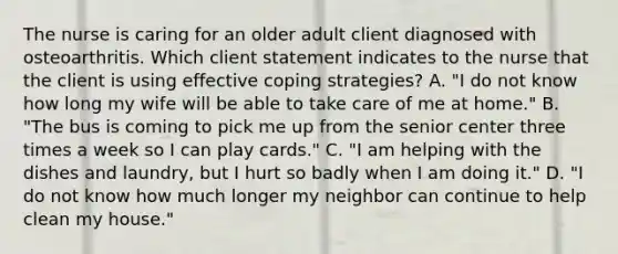 The nurse is caring for an older adult client diagnosed with osteoarthritis. Which client statement indicates to the nurse that the client is using effective coping strategies? A. "I do not know how long my wife will be able to take care of me at home." B. "The bus is coming to pick me up from the senior center three times a week so I can play cards." C. "I am helping with the dishes and laundry, but I hurt so badly when I am doing it." D. "I do not know how much longer my neighbor can continue to help clean my house."