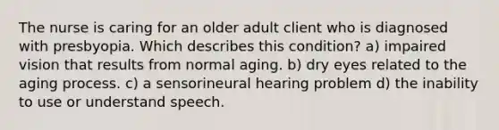 The nurse is caring for an older adult client who is diagnosed with presbyopia. Which describes this condition? a) impaired vision that results from normal aging. b) dry eyes related to the aging process. c) a sensorineural hearing problem d) the inability to use or understand speech.