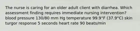 The nurse is caring for an older adult client with diarrhea. Which assessment finding requires immediate nursing intervention? blood pressure 130/80 mm Hg temperature 99.9°F (37.9°C) skin turgor response 5 seconds heart rate 90 beats/min