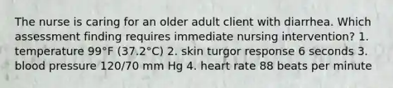 The nurse is caring for an older adult client with diarrhea. Which assessment finding requires immediate nursing intervention? 1. temperature 99°F (37.2°C) 2. skin turgor response 6 seconds 3. blood pressure 120/70 mm Hg 4. heart rate 88 beats per minute