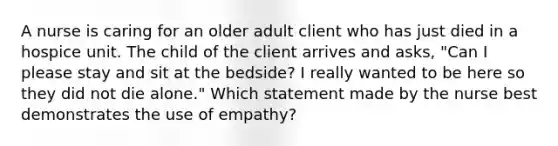 A nurse is caring for an older adult client who has just died in a hospice unit. The child of the client arrives and asks, "Can I please stay and sit at the bedside? I really wanted to be here so they did not die alone." Which statement made by the nurse best demonstrates the use of empathy?