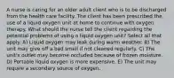 A nurse is caring for an older adult client who is to be discharged from the health care facility. The client has been prescribed the use of a liquid oxygen unit at home to continue with oxygen therapy. What should the nurse tell the client regarding the potential problems of using a liquid oxygen unit? Select all that apply. A) Liquid oxygen may leak during warm weather. B) The unit may give off a bad smell if not cleaned regularly. C) The unit's outlet may become occluded because of frozen moisture. D) Portable liquid oxygen is more expensive. E) The unit may require a secondary source of oxygen.