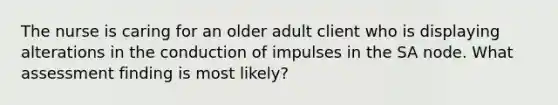 The nurse is caring for an older adult client who is displaying alterations in the conduction of impulses in the SA node. What assessment finding is most likely?