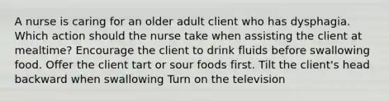 A nurse is caring for an older adult client who has dysphagia. Which action should the nurse take when assisting the client at mealtime? Encourage the client to drink fluids before swallowing food. Offer the client tart or sour foods first. Tilt the client's head backward when swallowing Turn on the television