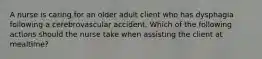 A nurse is caring for an older adult client who has dysphagia following a cerebrovascular accident. Which of the following actions should the nurse take when assisting the client at mealtime?