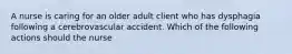 A nurse is caring for an older adult client who has dysphagia following a cerebrovascular accident. Which of the following actions should the nurse