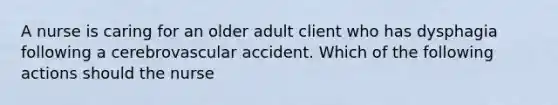 A nurse is caring for an older adult client who has dysphagia following a cerebrovascular accident. Which of the following actions should the nurse