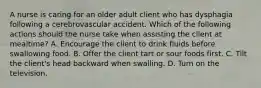 A nurse is caring for an older adult client who has dysphagia following a cerebrovascular accident. Which of the following actions should the nurse take when assisting the client at mealtime? A. Encourage the client to drink fluids before swallowing food. B. Offer the client tart or sour foods first. C. Tilt the client's head backward when swalling. D. Turn on the television.