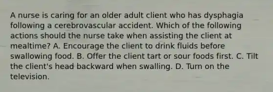 A nurse is caring for an older adult client who has dysphagia following a cerebrovascular accident. Which of the following actions should the nurse take when assisting the client at mealtime? A. Encourage the client to drink fluids before swallowing food. B. Offer the client tart or sour foods first. C. Tilt the client's head backward when swalling. D. Turn on the television.