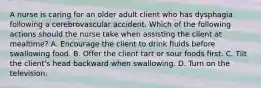 A nurse is caring for an older adult client who has dysphagia following a cerebrovascular accident. Which of the following actions should the nurse take when assisting the client at mealtime? A. Encourage the client to drink fluids before swallowing food. B. Offer the client tart or sour foods first. C. Tilt the client's head backward when swallowing. D. Turn on the television.