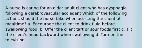 A nurse is caring for an older adult client who has dysphagia following a cerebrovascular acciedent Which of the following actions should the nurse take when assisting the client at mealtime? a. Encourage the client to drink fluid before swallowing food. b. Offer the client tart or sour foods first c. Tilt the client's head backward when swallowing d. Turn on the television