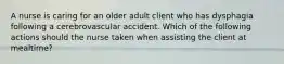 A nurse is caring for an older adult client who has dysphagia following a cerebrovascular accident. Which of the following actions should the nurse taken when assisting the client at mealtime?