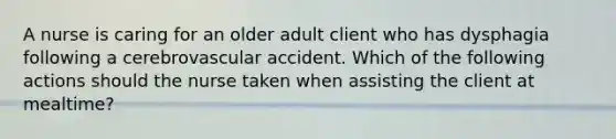 A nurse is caring for an older adult client who has dysphagia following a cerebrovascular accident. Which of the following actions should the nurse taken when assisting the client at mealtime?