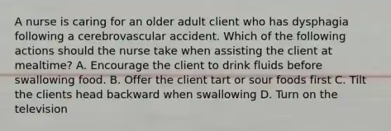 A nurse is caring for an older adult client who has dysphagia following a cerebrovascular accident. Which of the following actions should the nurse take when assisting the client at mealtime? A. Encourage the client to drink fluids before swallowing food. B. Offer the client tart or sour foods first C. Tilt the clients head backward when swallowing D. Turn on the television