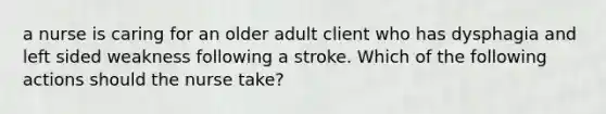 a nurse is caring for an older adult client who has dysphagia and left sided weakness following a stroke. Which of the following actions should the nurse take?