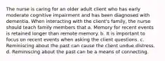 The nurse is caring for an older adult client who has early moderate cognitive impairment and has been diagnosed with dementia. When interacting with the client's family, the nurse should teach family members that a. Memory for recent events is retained longer than remote memory. b. It is important to focus on recent events when asking the client questions. c. Reminiscing about the past can cause the client undue distress. d. Reminiscing about the past can be a means of connecting.