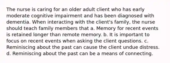 The nurse is caring for an older adult client who has early moderate cognitive impairment and has been diagnosed with dementia. When interacting with the client's family, the nurse should teach family members that a. Memory for recent events is retained longer than remote memory. b. It is important to focus on recent events when asking the client questions. c. Reminiscing about the past can cause the client undue distress. d. Reminiscing about the past can be a means of connecting.