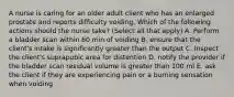 A nurse is caring for an older adult client who has an enlarged prostate and reports difficulty voiding. Which of the following actions should the nurse take? (Select all that apply) A. Perform a bladder scan within 60 min of voiding B. ensure that the client's intake is significantly greater than the output C. Inspect the client's suprapubic area for distention D. notify the provider if the bladder scan residual volume is greater than 100 ml E. ask the client if they are experiencing pain or a burning sensation when voiding