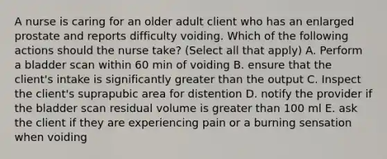 A nurse is caring for an older adult client who has an enlarged prostate and reports difficulty voiding. Which of the following actions should the nurse take? (Select all that apply) A. Perform a bladder scan within 60 min of voiding B. ensure that the client's intake is significantly greater than the output C. Inspect the client's suprapubic area for distention D. notify the provider if the bladder scan residual volume is greater than 100 ml E. ask the client if they are experiencing pain or a burning sensation when voiding