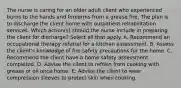 The nurse is caring for an older adult client who experienced burns to the hands and forearms from a grease fire. The plan is to discharge the client home with outpatient rehabilitation services. Which action(s) should the nurse include in preparing the client for discharge? Select all that apply. A. Recommend an occupational therapy referral for a kitchen assessment. B. Assess the client's knowledge of fire safety precautions for the home. C. Recommend the client have a home safety assessment completed. D. Advise the client to refrain from cooking with grease or oil once home. E. Advise the client to wear compression sleeves to protect skin when cooking.