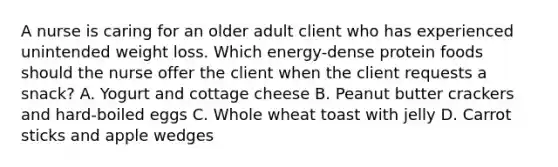 A nurse is caring for an older adult client who has experienced unintended weight loss. Which energy-dense protein foods should the nurse offer the client when the client requests a snack? A. Yogurt and cottage cheese B. Peanut butter crackers and hard-boiled eggs C. Whole wheat toast with jelly D. Carrot sticks and apple wedges