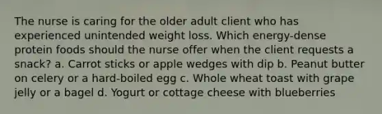 The nurse is caring for the older adult client who has experienced unintended weight loss. Which energy-dense protein foods should the nurse offer when the client requests a snack? a. Carrot sticks or apple wedges with dip b. Peanut butter on celery or a hard-boiled egg c. Whole wheat toast with grape jelly or a bagel d. Yogurt or cottage cheese with blueberries