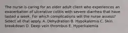 The nurse is caring for an older adult client who experiences an exacerbation of ulcerative colitis with severe diarrhea that have lasted a week. For which complications will the nurse assess? Select all that apply. A. Dehydration B. Hypokalemia C. Skin breakdown D. Deep vein thrombus E. Hyperkalemia