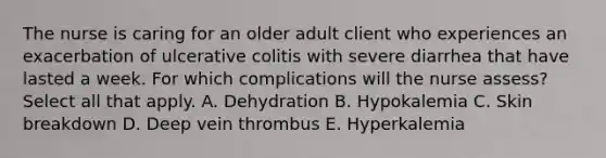 The nurse is caring for an older adult client who experiences an exacerbation of ulcerative colitis with severe diarrhea that have lasted a week. For which complications will the nurse assess? Select all that apply. A. Dehydration B. Hypokalemia C. Skin breakdown D. Deep vein thrombus E. Hyperkalemia