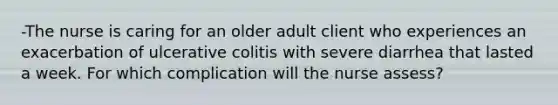 -The nurse is caring for an older adult client who experiences an exacerbation of ulcerative colitis with severe diarrhea that lasted a week. For which complication will the nurse assess?