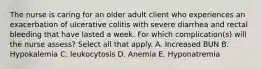 The nurse is caring for an older adult client who experiences an exacerbation of ulcerative colitis with severe diarrhea and rectal bleeding that have lasted a week. For which complication(s) will the nurse assess? Select all that apply. A. Increased BUN B. Hypokalemia C. leukocytosis D. Anemia E. Hyponatremia