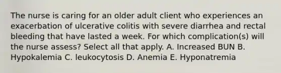 The nurse is caring for an older adult client who experiences an exacerbation of ulcerative colitis with severe diarrhea and rectal bleeding that have lasted a week. For which complication(s) will the nurse assess? Select all that apply. A. Increased BUN B. Hypokalemia C. leukocytosis D. Anemia E. Hyponatremia