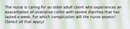 The nurse is caring for an older adult client who experiences an exacerbation of ulcerative colitis with severe diarrhea that has lasted a week. For which complication will the nurse assess? (Select all that apply)