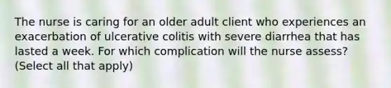 The nurse is caring for an older adult client who experiences an exacerbation of ulcerative colitis with severe diarrhea that has lasted a week. For which complication will the nurse assess? (Select all that apply)