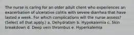 The nurse is caring for an older adult client who experiences an exacerbation of ulcerative colitis with severe diarrhea that have lasted a week. For which complications will the nurse assess? (Select all that apply.) a. Dehydration b. Hypokalemia c. Skin breakdown d. Deep vein thrombus e. Hyperkalemia