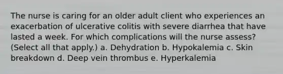 The nurse is caring for an older adult client who experiences an exacerbation of ulcerative colitis with severe diarrhea that have lasted a week. For which complications will the nurse assess? (Select all that apply.) a. Dehydration b. Hypokalemia c. Skin breakdown d. Deep vein thrombus e. Hyperkalemia