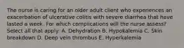 The nurse is caring for an older adult client who experiences an exacerbation of ulcerative colitis with severe diarrhea that have lasted a week. For which complications will the nurse assess? Select all that apply: A. Dehydration B. Hypokalemia C. Skin breakdown D. Deep vein thrombus E. Hyperkalemia