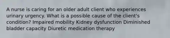 A nurse is caring for an older adult client who experiences urinary urgency. What is a possible cause of the client's condition? Impaired mobility Kidney dysfunction Diminished bladder capacity Diuretic medication therapy