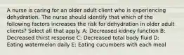 A nurse is caring for an older adult client who is experiencing dehydration. The nurse should identify that which of the following factors increases the risk for dehydration in older adult clients? Select all that apply. A: Decreased kidney function B: Decreased thirst response C: Decreased total body fluid D: Eating watermelon daily E: Eating cucumbers with each meal