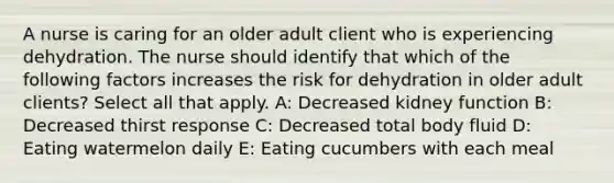 A nurse is caring for an older adult client who is experiencing dehydration. The nurse should identify that which of the following factors increases the risk for dehydration in older adult clients? Select all that apply. A: Decreased kidney function B: Decreased thirst response C: Decreased total body fluid D: Eating watermelon daily E: Eating cucumbers with each meal